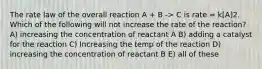 The rate law of the overall reaction A + B -> C is rate = k[A]2. Which of the following will not increase the rate of the reaction? A) increasing the concentration of reactant A B) adding a catalyst for the reaction C) Increasing the temp of the reaction D) increasing the concentration of reactant B E) all of these