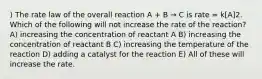 ) The rate law of the overall reaction A + B → C is rate = k[A]2. Which of the following will not increase the rate of the reaction? A) increasing the concentration of reactant A B) increasing the concentration of reactant B C) increasing the temperature of the reaction D) adding a catalyst for the reaction E) All of these will increase the rate.