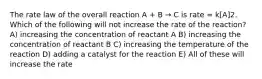 The rate law of the overall reaction A + B → C is rate = k[A]2. Which of the following will not increase the rate of the reaction? A) increasing the concentration of reactant A B) increasing the concentration of reactant B C) increasing the temperature of the reaction D) adding a catalyst for the reaction E) All of these will increase the rate