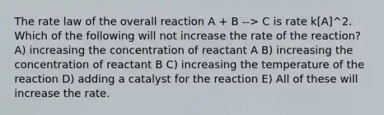 The rate law of the overall reaction A + B --> C is rate k[A]^2. Which of the following will not increase the rate of the reaction? A) increasing the concentration of reactant A B) increasing the concentration of reactant B C) increasing the temperature of the reaction D) adding a catalyst for the reaction E) All of these will increase the rate.