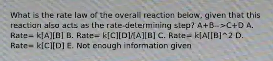 What is the rate law of the overall reaction below, given that this reaction also acts as the rate-determining step? A+B-->C+D A. Rate= k[A][B] B. Rate= k[C][D]/[A][B] C. Rate= k[A[[B]^2 D. Rate= k[C][D] E. Not enough information given