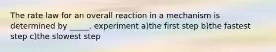 The rate law for an overall reaction in a mechanism is determined by _____. experiment a)the first step b)the fastest step c)the slowest step