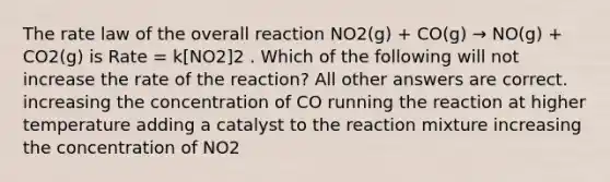 The rate law of the overall reaction NO2(g) + CO(g) → NO(g) + CO2(g) is Rate = k[NO2]2 . Which of the following will not increase the rate of the reaction? All other answers are correct. increasing the concentration of CO running the reaction at higher temperature adding a catalyst to the reaction mixture increasing the concentration of NO2