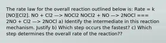 The rate law for the overall reaction outlined below is: Rate = k [NO][Cl2]. NO + Cl2 —> NOCl2 NOCl2 + NO —> 2NOCl === 2NO + Cl2 —> 2NOCl a) Identify the intermediate in this reaction mechanism. Justify b) Which step occurs the fastest? c) Which step determines the overall rate of the reaction??