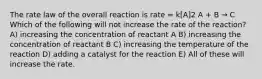 The rate law of the overall reaction is rate = k[A]2 A + B → C Which of the following will not increase the rate of the reaction? A) increasing the concentration of reactant A B) increasing the concentration of reactant B C) increasing the temperature of the reaction D) adding a catalyst for the reaction E) All of these will increase the rate.