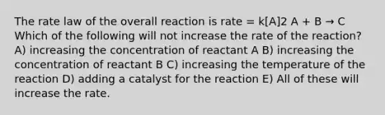 The rate law of the overall reaction is rate = k[A]2 A + B → C Which of the following will not increase the rate of the reaction? A) increasing the concentration of reactant A B) increasing the concentration of reactant B C) increasing the temperature of the reaction D) adding a catalyst for the reaction E) All of these will increase the rate.