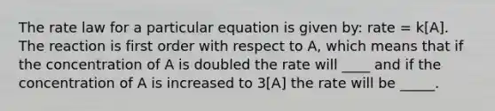 The rate law for a particular equation is given by: rate = k[A]. The reaction is first order with respect to A, which means that if the concentration of A is doubled the rate will ____ and if the concentration of A is increased to 3[A] the rate will be _____.