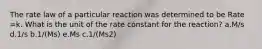 The rate law of a particular reaction was determined to be Rate =k. What is the unit of the rate constant for the reaction? a.M/s d.1/s b.1/(Ms) e.Ms c.1/(Ms2)