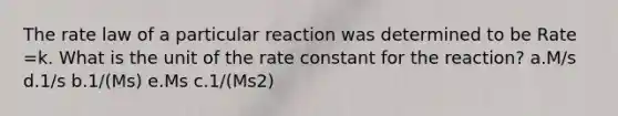 The rate law of a particular reaction was determined to be Rate =k. What is the unit of the rate constant for the reaction? a.M/s d.1/s b.1/(Ms) e.Ms c.1/(Ms2)