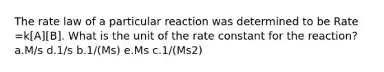 The rate law of a particular reaction was determined to be Rate =k[A][B]. What is the unit of the rate constant for the reaction? a.M/s d.1/s b.1/(Ms) e.Ms c.1/(Ms2)