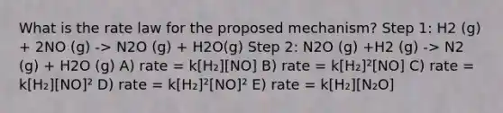 What is the rate law for the proposed mechanism? Step 1: H2 (g) + 2NO (g) -> N2O (g) + H2O(g) Step 2: N2O (g) +H2 (g) -> N2 (g) + H2O (g) A) rate = k[H₂][NO] B) rate = k[H₂]²[NO] C) rate = k[H₂][NO]² D) rate = k[H₂]²[NO]² E) rate = k[H₂][N₂O]