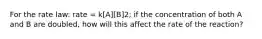 For the rate law: rate = k[A][B]2; if the concentration of both A and B are doubled, how will this affect the rate of the reaction?