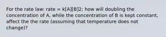 For the rate law: rate = k[A][B]2; how will doubling the concentration of A, while the concentration of B is kept constant, affect the the rate (assuming that temperature does not change)?