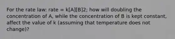 For the rate law: rate = k[A][B]2; how will doubling the concentration of A, while the concentration of B is kept constant, affect the value of k (assuming that temperature does not change)?