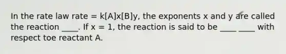 In the rate law rate = k[A]x[B]y, the exponents x and y are called the reaction ____. If x = 1, the reaction is said to be ____ ____ with respect toe reactant A.