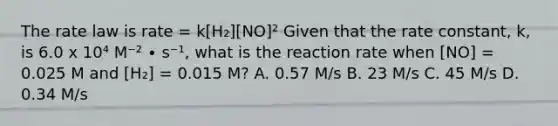 The rate law is rate = k[H₂][NO]² Given that the rate constant, k, is 6.0 x 10⁴ M⁻² ∙ s⁻¹, what is the reaction rate when [NO] = 0.025 M and [H₂] = 0.015 M? A. 0.57 M/s B. 23 M/s C. 45 M/s D. 0.34 M/s