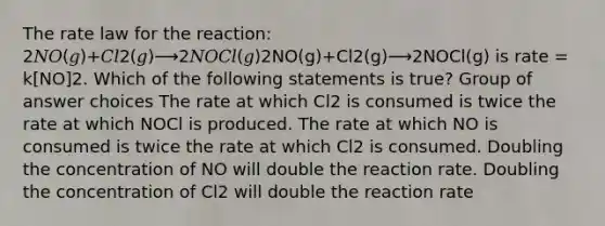 The rate law for the reaction: 2𝑁𝑂(𝑔)+𝐶𝑙2(𝑔)⟶2𝑁𝑂𝐶𝑙(𝑔)2NO(g)+Cl2(g)⟶2NOCl(g) is rate = k[NO]2. Which of the following statements is true? Group of answer choices The rate at which Cl2 is consumed is twice the rate at which NOCl is produced. The rate at which NO is consumed is twice the rate at which Cl2 is consumed. Doubling the concentration of NO will double the reaction rate. Doubling the concentration of Cl2 will double the reaction rate