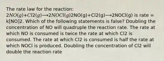 The rate law for the reaction: 2𝑁𝑂(𝑔)+𝐶𝑙2(𝑔)⟶2𝑁𝑂𝐶𝑙(𝑔)2NO(g)+Cl2(g)⟶2NOCl(g) is rate = k[NO]2. Which of the following statements is false? Doubling the concentration of NO will quadruple the reaction rate. The rate at which NO is consumed is twice the rate at which Cl2 is consumed. The rate at which Cl2 is consumed is half the rate at which NOCl is produced. Doubling the concentration of Cl2 will double the reaction rate