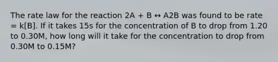 The rate law for the reaction 2A + B ↔ A2B was found to be rate = k[B]. If it takes 15s for the concentration of B to drop from 1.20 to 0.30M, how long will it take for the concentration to drop from 0.30M to 0.15M?