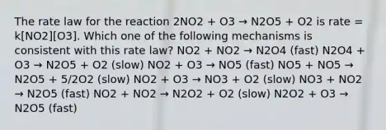 The rate law for the reaction 2NO2 + O3 → N2O5 + O2 is rate = k[NO2][O3]. Which one of the following mechanisms is consistent with this rate law? NO2 + NO2 → N2O4 (fast) N2O4 + O3 → N2O5 + O2 (slow) NO2 + O3 → NO5 (fast) NO5 + NO5 → N2O5 + 5/2O2 (slow) NO2 + O3 → NO3 + O2 (slow) NO3 + NO2 → N2O5 (fast) NO2 + NO2 → N2O2 + O2 (slow) N2O2 + O3 → N2O5 (fast)