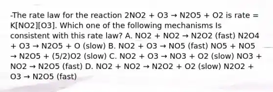 -The rate law for the reaction 2NO2 + O3 → N2O5 + O2 is rate = K[NO2][O3]. Which one of the following mechanisms Is consistent with this rate law? A. NO2 + NO2 → N2O2 (fast) N2O4 + O3 → N2O5 + O (slow) B. NO2 + O3 → NO5 (fast) NO5 + NO5 → N2O5 + (5/2)O2 (slow) C. NO2 + O3 → NO3 + O2 (slow) NO3 + NO2 → N2O5 (fast) D. NO2 + NO2 → N2O2 + O2 (slow) N2O2 + O3 → N2O5 (fast)