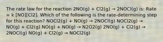 The rate law for the reaction 2NO(g) + Cl2(g) → 2NOCl(g) is: Rate = k [NO][Cl2]. Which of the following is the rate-determining step for this reaction? NOCl2(g) + NO(g) → 2NOCl(g) NOCl2(g) → NO(g) + Cl2(g) NO(g) + NO(g) → N2O2(g) 2NO(g) + Cl2(g) → 2NOCl(g) NO(g) + Cl2(g) → NOCl2(g)