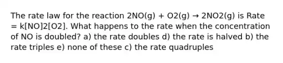 The rate law for the reaction 2NO(g) + O2(g) → 2NO2(g) is Rate = k[NO]2[O2]. What happens to the rate when the concentration of NO is doubled? a) the rate doubles d) the rate is halved b) the rate triples e) none of these c) the rate quadruples