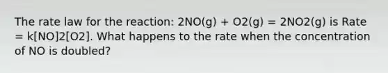 The rate law for the reaction: 2NO(g) + O2(g) = 2NO2(g) is Rate = k[NO]2[O2]. What happens to the rate when the concentration of NO is doubled?