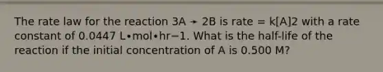 The rate law for the reaction 3A ➛ 2B is rate = k[A]2 with a rate constant of 0.0447 L∙mol∙hr−1. What is the half-life of the reaction if the initial concentration of A is 0.500 M?