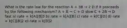 What is the rate law for the reaction A + 3B → 2 D if it proceeds by the following mechanism? A + B → C + D slow C + 2B → D fast a) rate = k[A][B]3 b) rate = k[A][B] c) rate = k[C][D] d) rate = k[C][B]2 e) rate = k[D]2