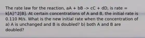 The rate law for the reaction, aA + bB -> cC + dD, is rate = k[A]^2[B]. At certain concentrations of A and B, the initial rate is 0.110 M/s. What is the new initial rate when the concentration of a) A is unchanged and B is doubled? b) both A and B are doubled?