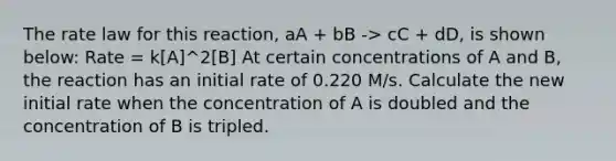 The rate law for this reaction, aA + bB -> cC + dD, is shown below: Rate = k[A]^2[B] At certain concentrations of A and B, the reaction has an initial rate of 0.220 M/s. Calculate the new initial rate when the concentration of A is doubled and the concentration of B is tripled.