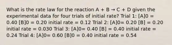 What is the rate law for the reaction A + B → C + D given the experimental data for four trials of initial rate? Trial 1: [A]0 = 0.40 [B]0 = 0.20 initial rate = 0.12 Trial 2: [A]0= 0.20 [B] = 0.20 initial rate = 0.030 Trial 3: [A]0= 0.40 [B] = 0.40 initial rate = 0.24 Trial 4: [A]0= 0.60 [B]0 = 0.40 initial rate = 0.54