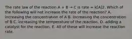 The rate law of the reaction A + B → C is rate = k[A]2. Which of the following will not increase the rate of the reaction? A. increasing the concentration of A B. increasing the concentration of B C. increasing the temperature of the reaction. D. adding a catalyst for the reaction. E. All of these will increase the reaction rate.