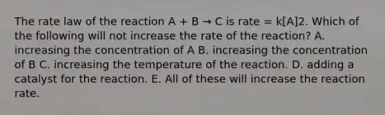 The rate law of the reaction A + B → C is rate = k[A]2. Which of the following will not increase the rate of the reaction? A. increasing the concentration of A B. increasing the concentration of B C. increasing the temperature of the reaction. D. adding a catalyst for the reaction. E. All of these will increase the reaction rate.