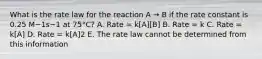 What is the rate law for the reaction A → B if the rate constant is 0.25 M−1s−1 at 75°C? A. Rate = k[A][B] B. Rate = k C. Rate = k[A] D. Rate = k[A]2 E. The rate law cannot be determined from this information