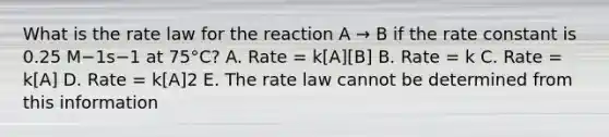 What is the rate law for the reaction A → B if the rate constant is 0.25 M−1s−1 at 75°C? A. Rate = k[A][B] B. Rate = k C. Rate = k[A] D. Rate = k[A]2 E. The rate law cannot be determined from this information