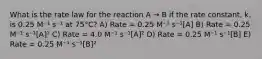 What is the rate law for the reaction A → B if the rate constant, k, is 0.25 M⁻¹ s⁻¹ at 75°C? A) Rate = 0.25 M⁻¹ s⁻¹[A] B) Rate = 0.25 M⁻¹ s⁻¹[A]² C) Rate = 4.0 M⁻¹ s⁻¹[A]² D) Rate = 0.25 M⁻¹ s⁻¹[B] E) Rate = 0.25 M⁻¹ s⁻¹[B]²