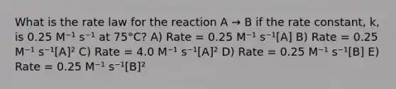 What is the rate law for the reaction A → B if the rate constant, k, is 0.25 M⁻¹ s⁻¹ at 75°C? A) Rate = 0.25 M⁻¹ s⁻¹[A] B) Rate = 0.25 M⁻¹ s⁻¹[A]² C) Rate = 4.0 M⁻¹ s⁻¹[A]² D) Rate = 0.25 M⁻¹ s⁻¹[B] E) Rate = 0.25 M⁻¹ s⁻¹[B]²