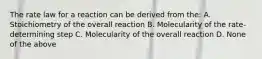 The rate law for a reaction can be derived from the: A. Stoichiometry of the overall reaction B. Molecularity of the rate-determining step C. Molecularity of the overall reaction D. None of the above