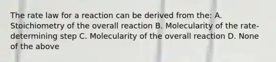 The rate law for a reaction can be derived from the: A. Stoichiometry of the overall reaction B. Molecularity of the rate-determining step C. Molecularity of the overall reaction D. None of the above