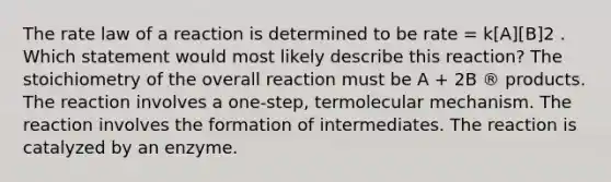 The rate law of a reaction is determined to be rate = k[A][B]2 . Which statement would most likely describe this reaction? The stoichiometry of the overall reaction must be A + 2B ® products. The reaction involves a one-step, termolecular mechanism. The reaction involves the formation of intermediates. The reaction is catalyzed by an enzyme.