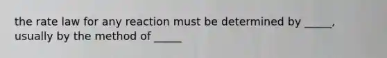 the rate law for any reaction must be determined by _____, usually by the method of _____