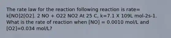 The rate law for the reaction following reaction is rate= k[NO]2[O2]. 2 NO + O22 NO2 At 25 C, k=7.1 X 109L mol-2s-1. What is the rate of reaction when [NO] = 0.0010 mol/L and [O2]=0.034 mol/L?