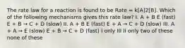 The rate law for a reaction is found to be Rate = k[A]2[B]. Which of the following mechanisms gives this rate law? I. A + B E (fast) E + B → C + D (slow) II. A + B E (fast) E + A → C + D (slow) III. A + A → E (slow) E + B → C + D (fast) I only III II only two of these none of these