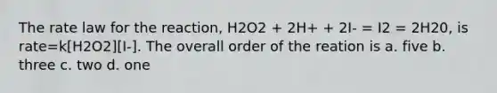 The rate law for the reaction, H2O2 + 2H+ + 2I- = I2 = 2H20, is rate=k[H2O2][I-]. The overall order of the reation is a. five b. three c. two d. one