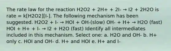 The rate law for the reaction H2O2 + 2H+ + 2I- → I2 + 2H2O is rate = k[H2O2][I-]. The following mechanism has been suggested. H2O2 + I- → HOI + OH-(slow) OH- + H+ → H2O (fast) HOI + H+ + I- → I2 + H2O (fast) Identify all intermediates included in this mechanism. Select one: a. H2O and OH- b. H+ only c. HOI and OH- d. H+ and HOI e. H+ and I-