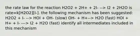 the rate law for the reaction H2O2 + 2H+ + 2I- --> I2 + 2H2O is rate=k[H2O2][I-]. the following mechanism has been suggested: H2O2 + I- --> HOI + OH- (slow) OH- + H+--> H2O (fast) HOI + H+ + I- ---> I2 + H2O (fast) identify all intermediates included in this mechanism