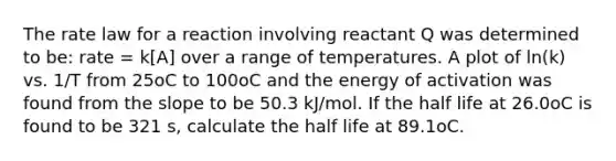 The rate law for a reaction involving reactant Q was determined to be: rate = k[A] over a range of temperatures. A plot of ln(k) vs. 1/T from 25oC to 100oC and the energy of activation was found from the slope to be 50.3 kJ/mol. If the half life at 26.0oC is found to be 321 s, calculate the half life at 89.1oC.