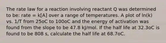 The rate law for a reaction involving reactant Q was determined to be: rate = k[A] over a range of temperatures. A plot of ln(k) vs. 1/T from 25oC to 100oC and the energy of activation was found from the slope to be 47.8 kJ/mol. If the half life at 32.3oC is found to be 808 s, calculate the half life at 68.7oC.